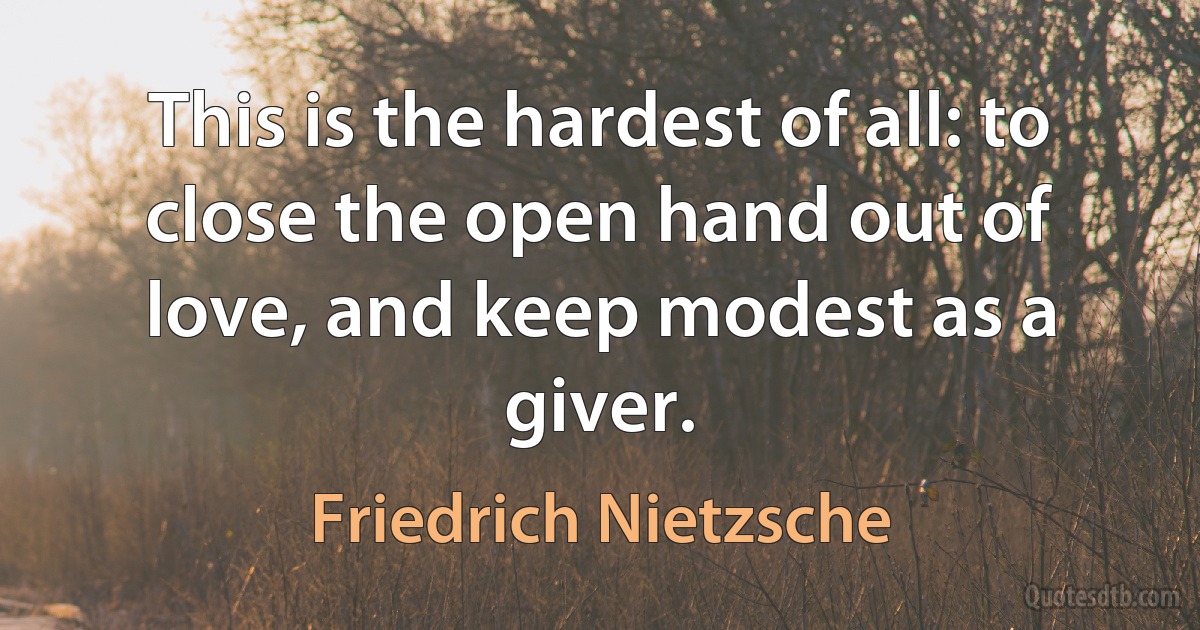 This is the hardest of all: to close the open hand out of love, and keep modest as a giver. (Friedrich Nietzsche)