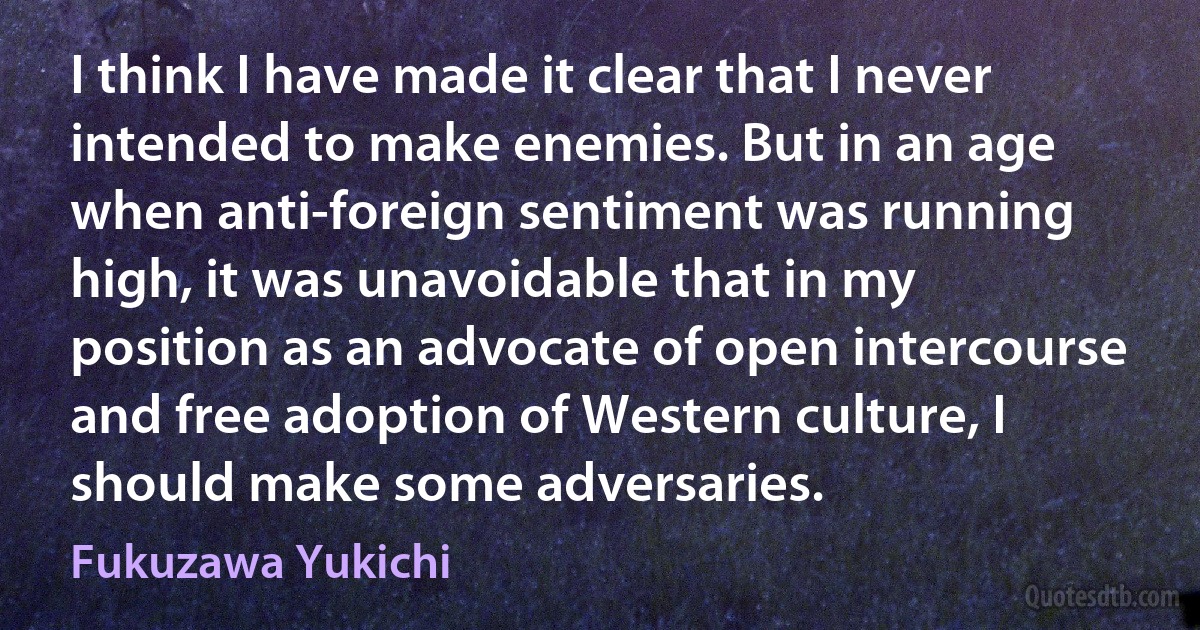 I think I have made it clear that I never intended to make enemies. But in an age when anti-foreign sentiment was running high, it was unavoidable that in my position as an advocate of open intercourse and free adoption of Western culture, I should make some adversaries. (Fukuzawa Yukichi)