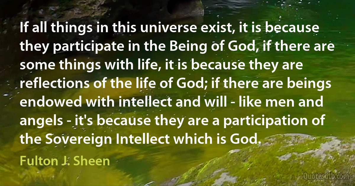 If all things in this universe exist, it is because they participate in the Being of God, if there are some things with life, it is because they are reflections of the life of God; if there are beings endowed with intellect and will - like men and angels - it's because they are a participation of the Sovereign Intellect which is God. (Fulton J. Sheen)