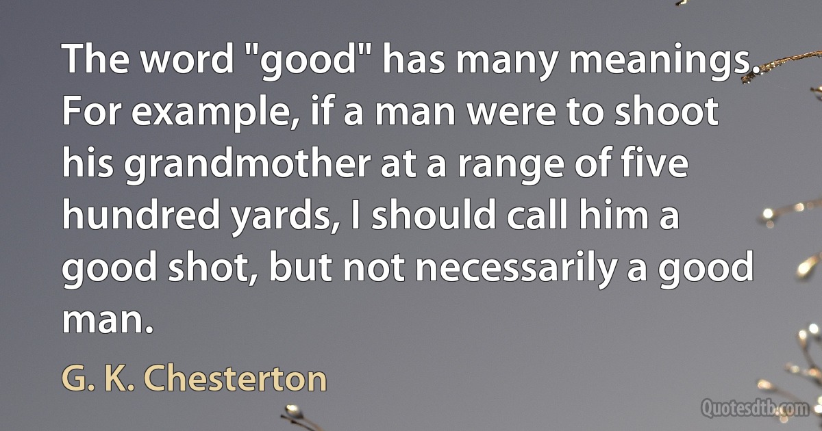 The word "good" has many meanings. For example, if a man were to shoot his grandmother at a range of five hundred yards, I should call him a good shot, but not necessarily a good man. (G. K. Chesterton)