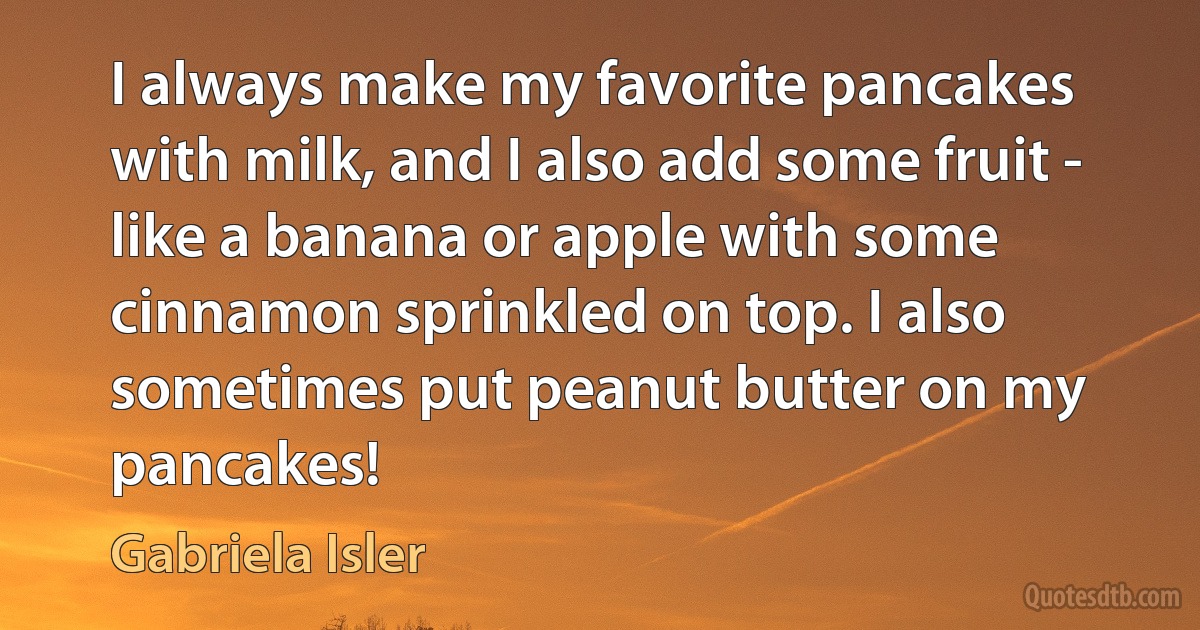 I always make my favorite pancakes with milk, and I also add some fruit - like a banana or apple with some cinnamon sprinkled on top. I also sometimes put peanut butter on my pancakes! (Gabriela Isler)