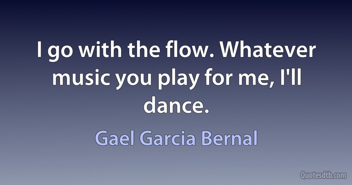 I go with the flow. Whatever music you play for me, I'll dance. (Gael Garcia Bernal)