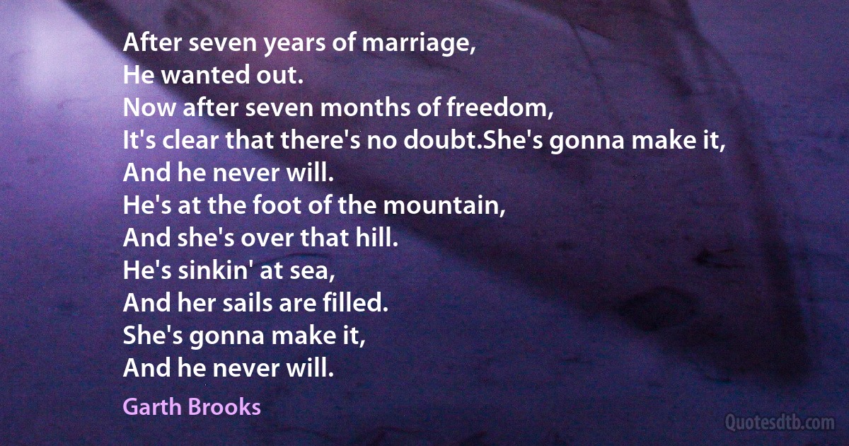 After seven years of marriage,
He wanted out.
Now after seven months of freedom,
It's clear that there's no doubt.She's gonna make it,
And he never will.
He's at the foot of the mountain,
And she's over that hill.
He's sinkin' at sea,
And her sails are filled.
She's gonna make it,
And he never will. (Garth Brooks)