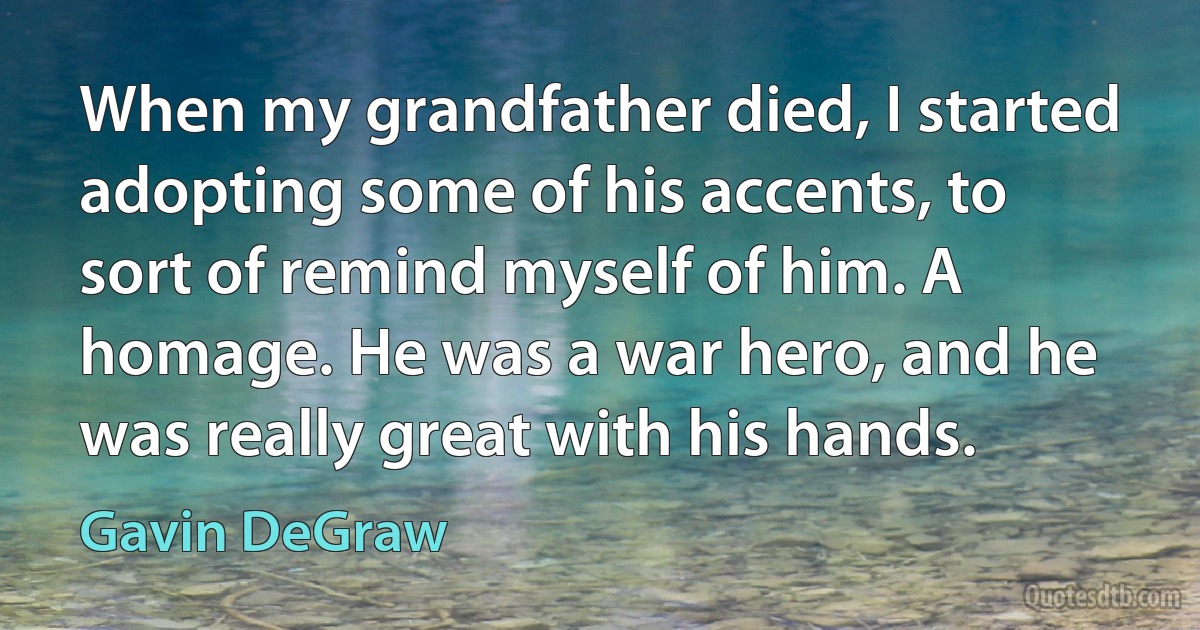 When my grandfather died, I started adopting some of his accents, to sort of remind myself of him. A homage. He was a war hero, and he was really great with his hands. (Gavin DeGraw)