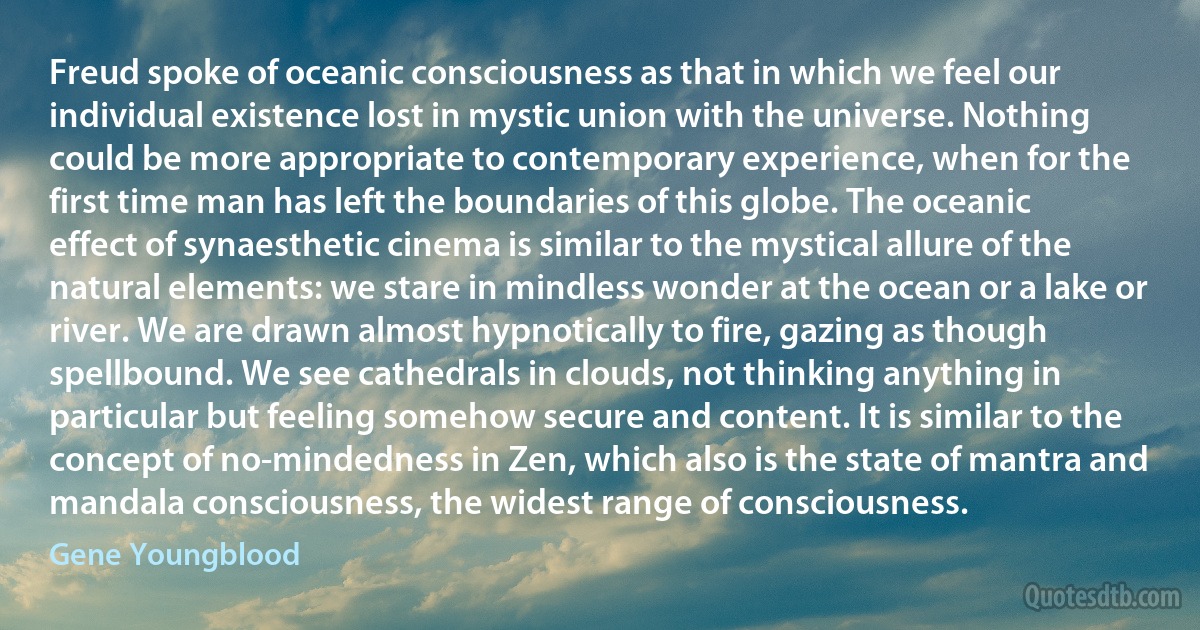 Freud spoke of oceanic consciousness as that in which we feel our individual existence lost in mystic union with the universe. Nothing could be more appropriate to contemporary experience, when for the first time man has left the boundaries of this globe. The oceanic effect of synaesthetic cinema is similar to the mystical allure of the natural elements: we stare in mindless wonder at the ocean or a lake or river. We are drawn almost hypnotically to fire, gazing as though spellbound. We see cathedrals in clouds, not thinking anything in particular but feeling somehow secure and content. It is similar to the concept of no-mindedness in Zen, which also is the state of mantra and mandala consciousness, the widest range of consciousness. (Gene Youngblood)