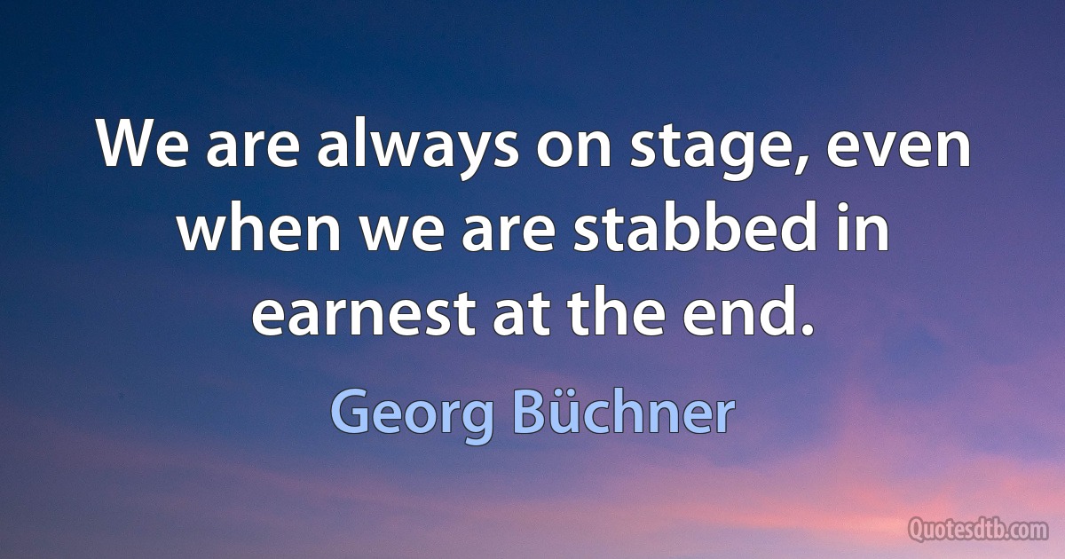 We are always on stage, even when we are stabbed in earnest at the end. (Georg Büchner)