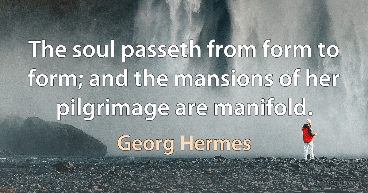 The soul passeth from form to form; and the mansions of her pilgrimage are manifold. (Georg Hermes)