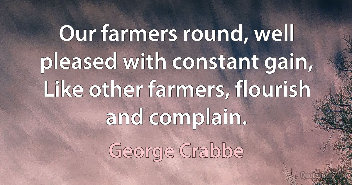 Our farmers round, well pleased with constant gain,
Like other farmers, flourish and complain. (George Crabbe)