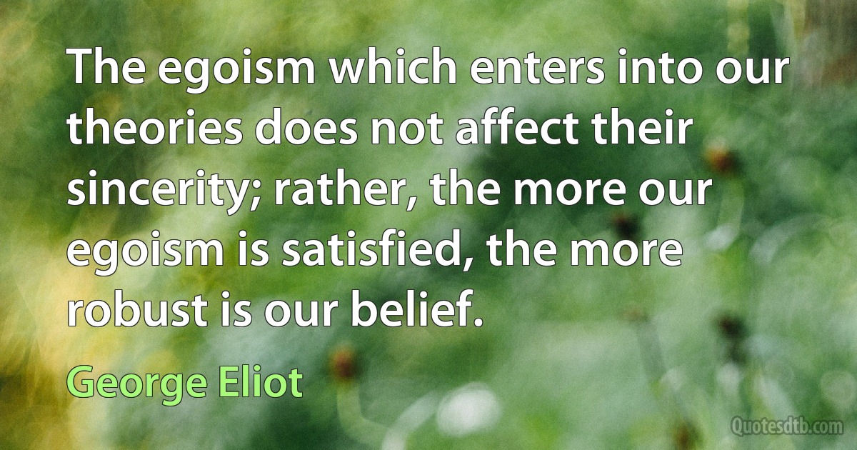 The egoism which enters into our theories does not affect their sincerity; rather, the more our egoism is satisfied, the more robust is our belief. (George Eliot)