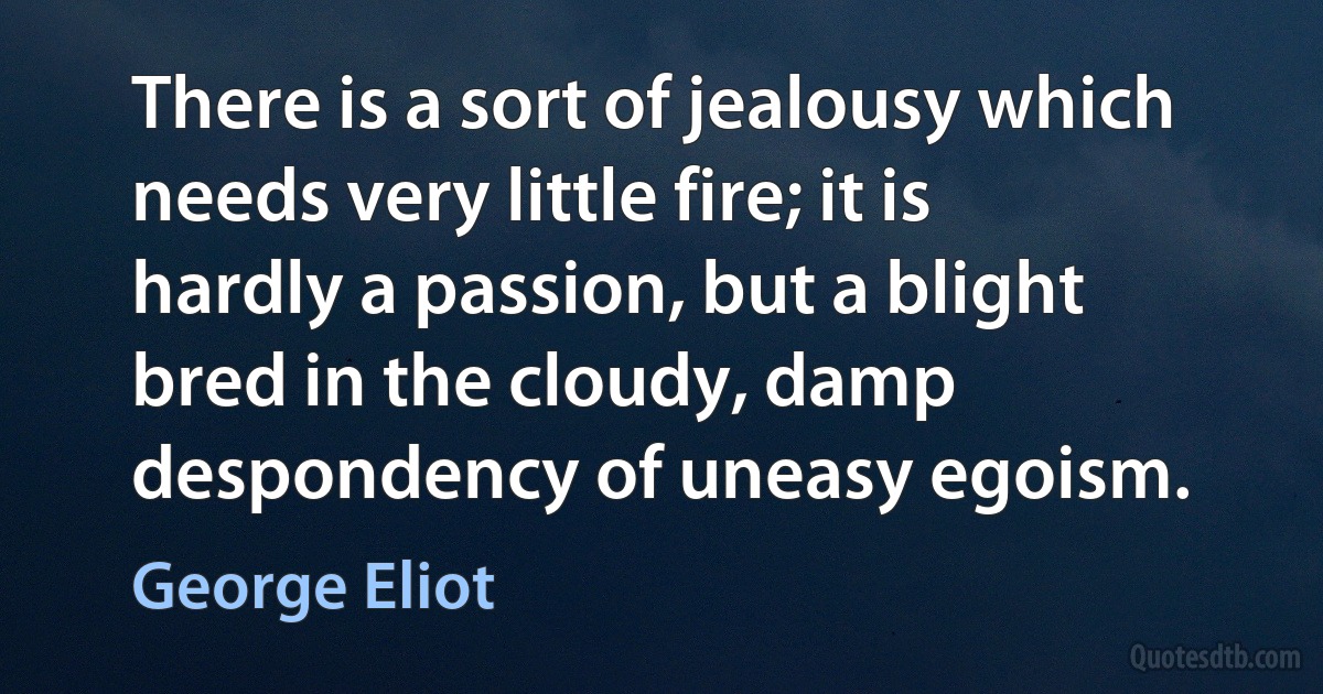 There is a sort of jealousy which needs very little fire; it is hardly a passion, but a blight bred in the cloudy, damp despondency of uneasy egoism. (George Eliot)