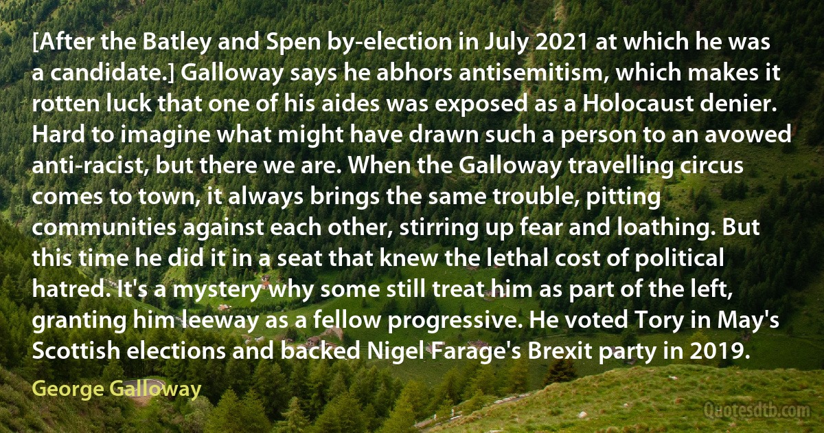 [After the Batley and Spen by-election in July 2021 at which he was a candidate.] Galloway says he abhors antisemitism, which makes it rotten luck that one of his aides was exposed as a Holocaust denier. Hard to imagine what might have drawn such a person to an avowed anti-racist, but there we are. When the Galloway travelling circus comes to town, it always brings the same trouble, pitting communities against each other, stirring up fear and loathing. But this time he did it in a seat that knew the lethal cost of political hatred. It's a mystery why some still treat him as part of the left, granting him leeway as a fellow progressive. He voted Tory in May's Scottish elections and backed Nigel Farage's Brexit party in 2019. (George Galloway)