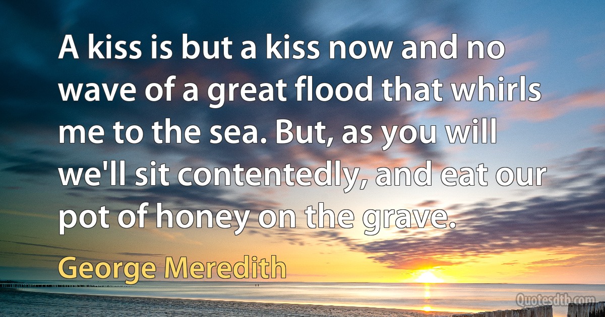 A kiss is but a kiss now and no wave of a great flood that whirls me to the sea. But, as you will we'll sit contentedly, and eat our pot of honey on the grave. (George Meredith)