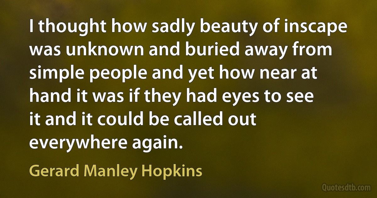 I thought how sadly beauty of inscape was unknown and buried away from simple people and yet how near at hand it was if they had eyes to see it and it could be called out everywhere again. (Gerard Manley Hopkins)