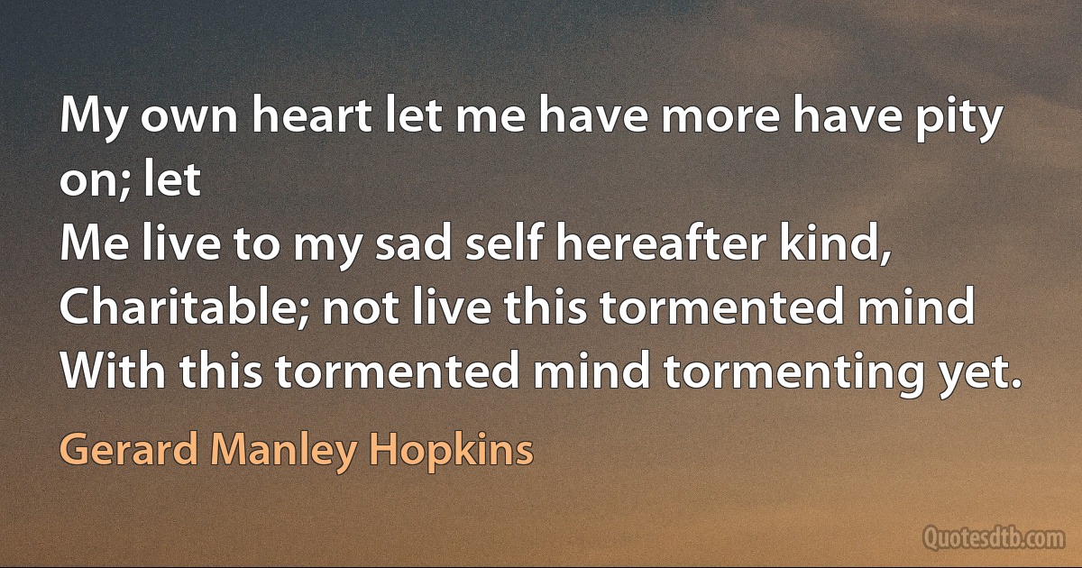 My own heart let me have more have pity on; let
Me live to my sad self hereafter kind,
Charitable; not live this tormented mind
With this tormented mind tormenting yet. (Gerard Manley Hopkins)