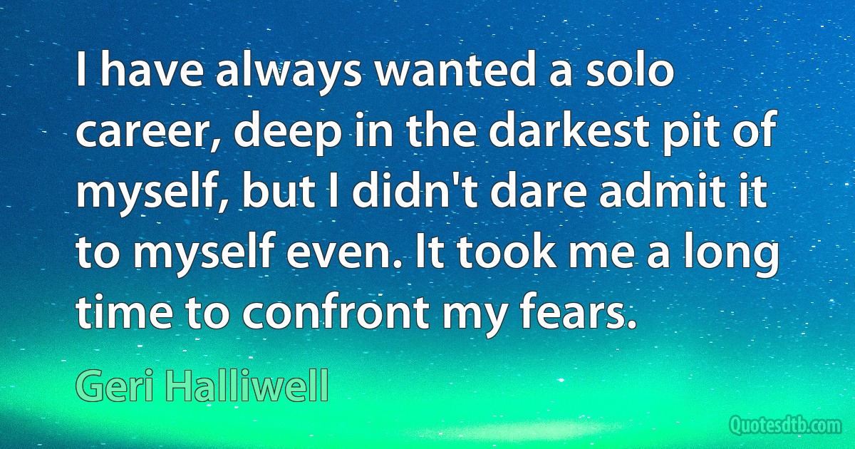 I have always wanted a solo career, deep in the darkest pit of myself, but I didn't dare admit it to myself even. It took me a long time to confront my fears. (Geri Halliwell)