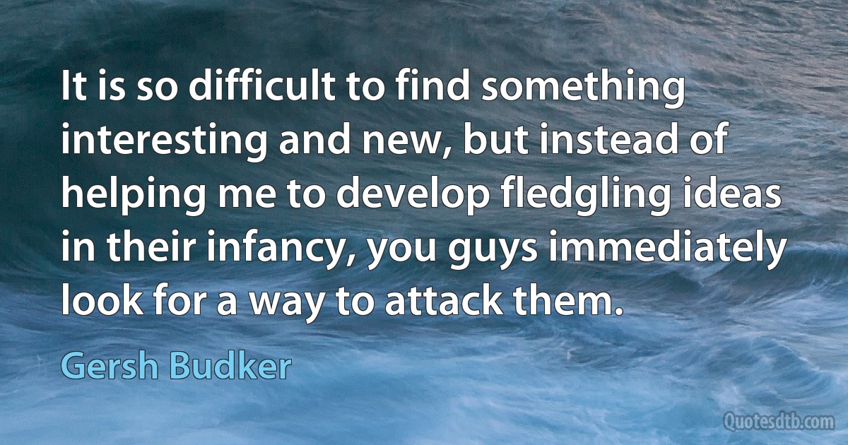 It is so difficult to find something interesting and new, but instead of helping me to develop fledgling ideas in their infancy, you guys immediately look for a way to attack them. (Gersh Budker)