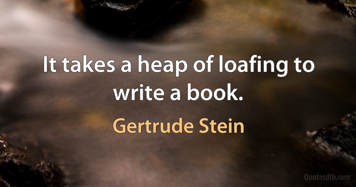 It takes a heap of loafing to write a book. (Gertrude Stein)