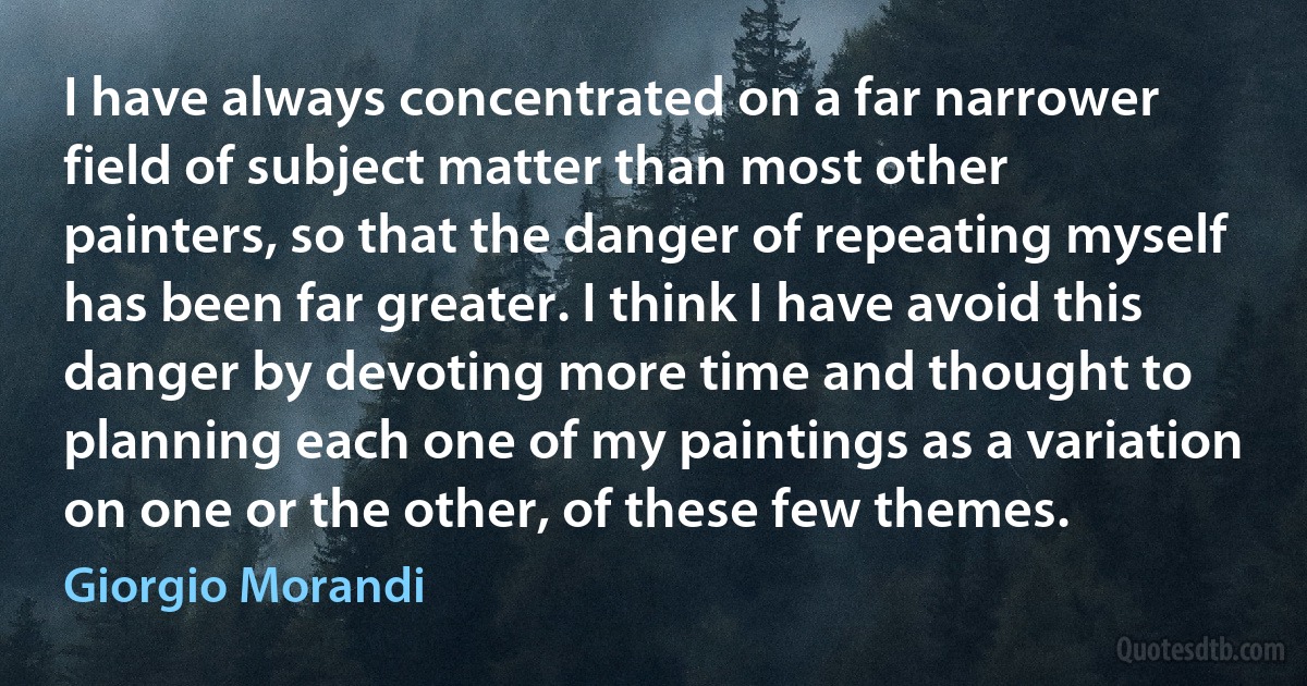 I have always concentrated on a far narrower field of subject matter than most other painters, so that the danger of repeating myself has been far greater. I think I have avoid this danger by devoting more time and thought to planning each one of my paintings as a variation on one or the other, of these few themes. (Giorgio Morandi)