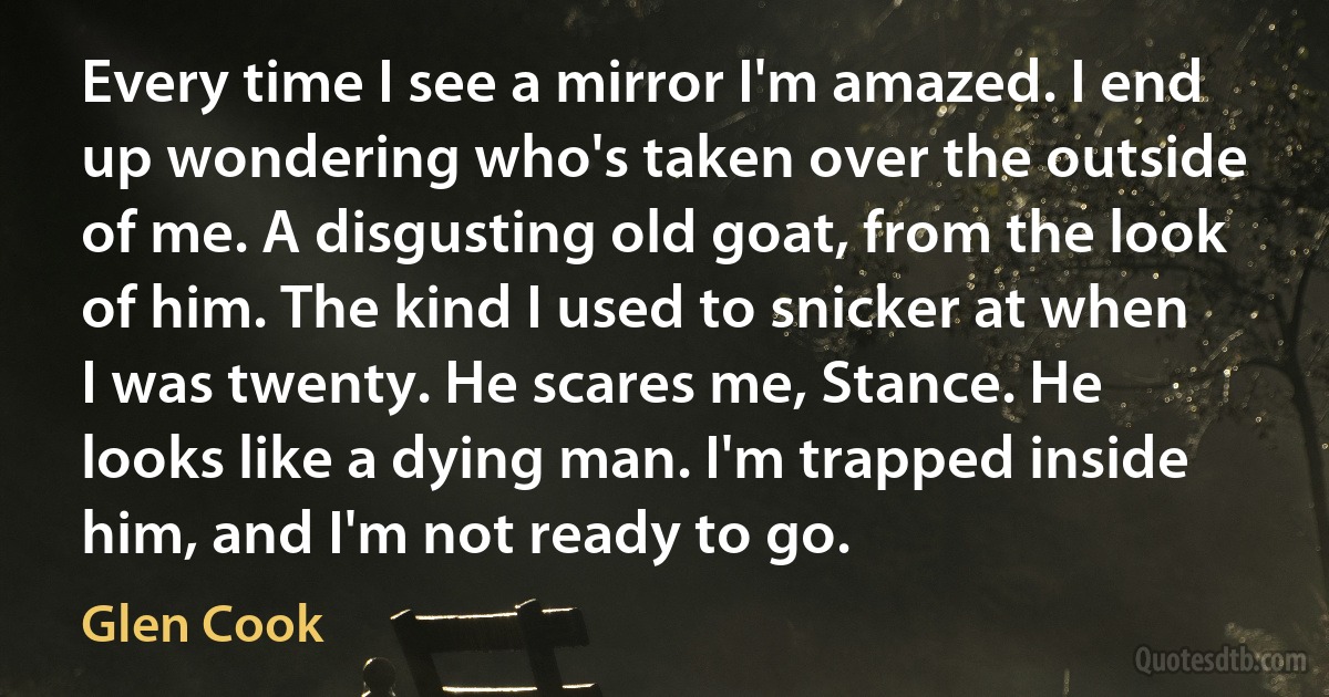 Every time I see a mirror I'm amazed. I end up wondering who's taken over the outside of me. A disgusting old goat, from the look of him. The kind I used to snicker at when I was twenty. He scares me, Stance. He looks like a dying man. I'm trapped inside him, and I'm not ready to go. (Glen Cook)