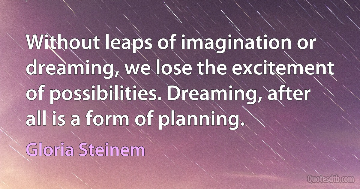 Without leaps of imagination or dreaming, we lose the excitement of possibilities. Dreaming, after all is a form of planning. (Gloria Steinem)