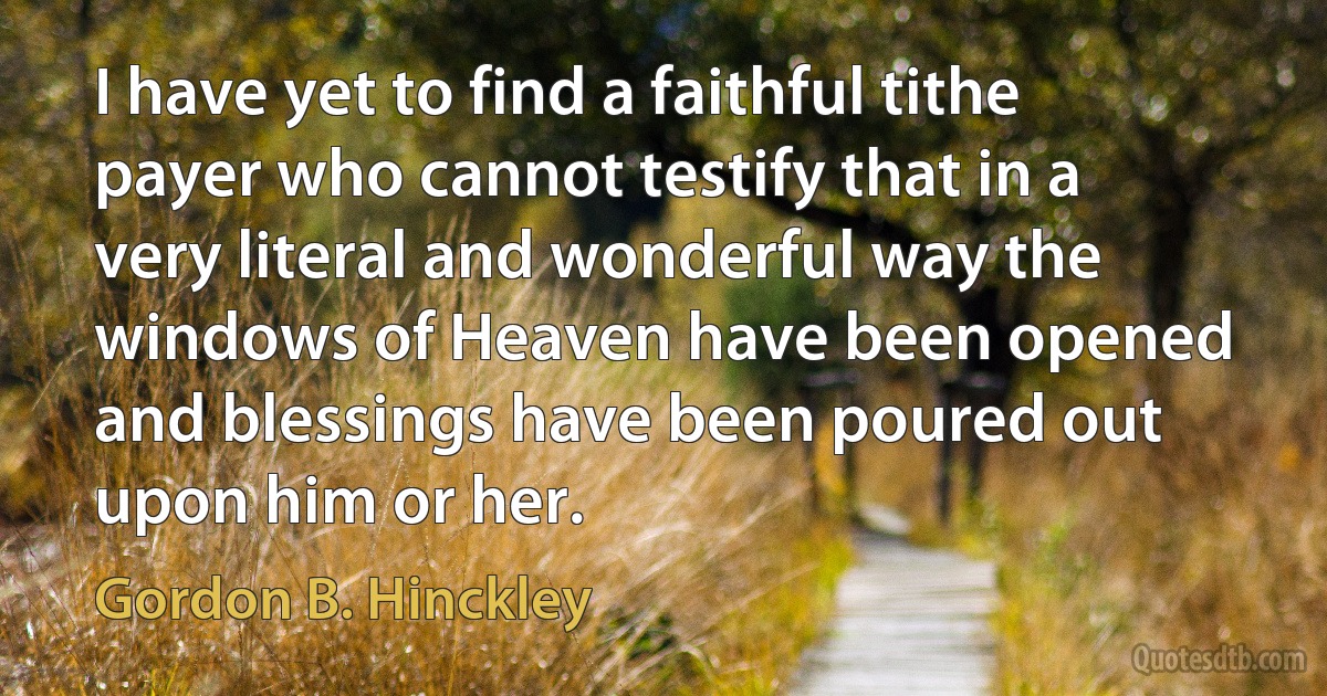 I have yet to find a faithful tithe payer who cannot testify that in a very literal and wonderful way the windows of Heaven have been opened and blessings have been poured out upon him or her. (Gordon B. Hinckley)