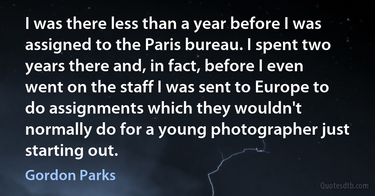 I was there less than a year before I was assigned to the Paris bureau. I spent two years there and, in fact, before I even went on the staff I was sent to Europe to do assignments which they wouldn't normally do for a young photographer just starting out. (Gordon Parks)