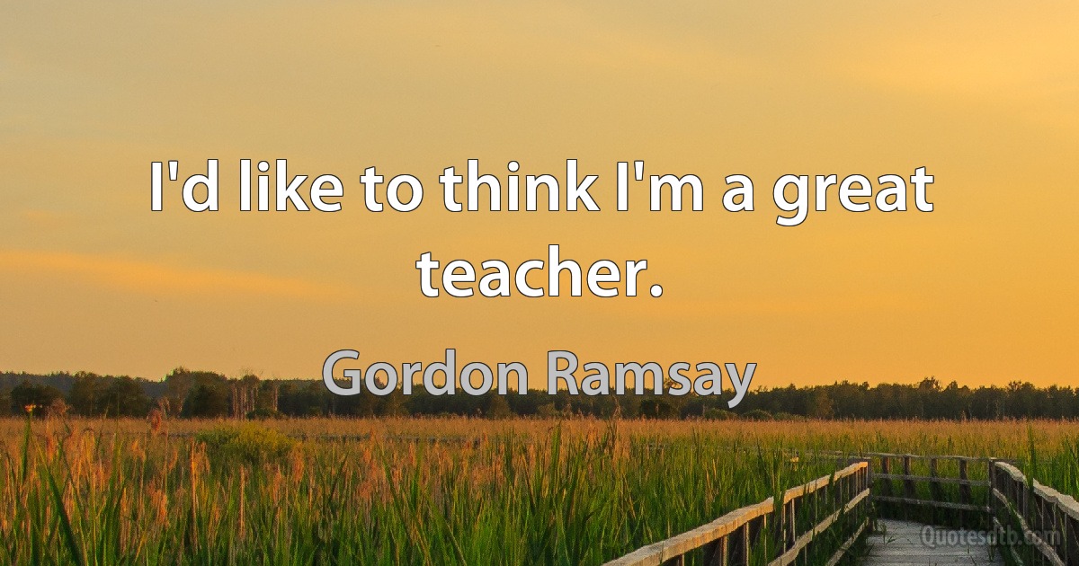 I'd like to think I'm a great teacher. (Gordon Ramsay)