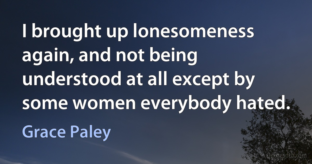 I brought up lonesomeness again, and not being understood at all except by some women everybody hated. (Grace Paley)