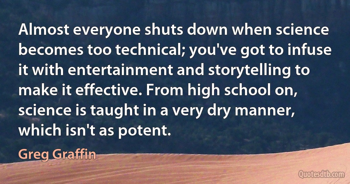 Almost everyone shuts down when science becomes too technical; you've got to infuse it with entertainment and storytelling to make it effective. From high school on, science is taught in a very dry manner, which isn't as potent. (Greg Graffin)