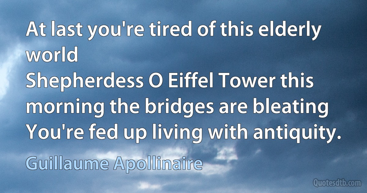 At last you're tired of this elderly world
Shepherdess O Eiffel Tower this morning the bridges are bleating
You're fed up living with antiquity. (Guillaume Apollinaire)