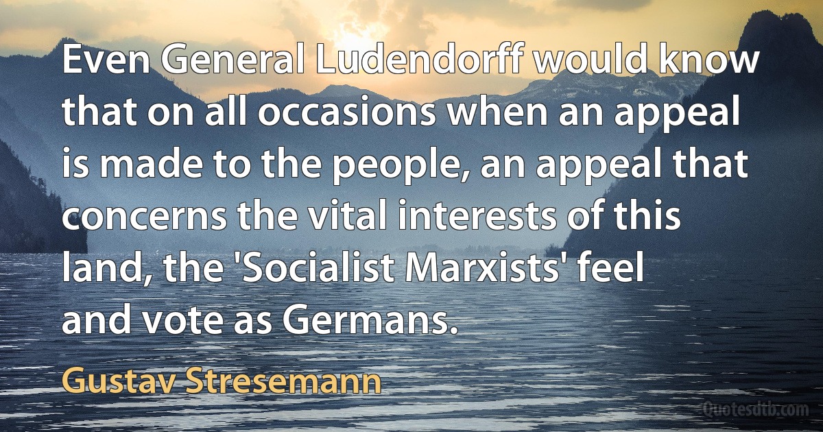 Even General Ludendorff would know that on all occasions when an appeal is made to the people, an appeal that concerns the vital interests of this land, the 'Socialist Marxists' feel and vote as Germans. (Gustav Stresemann)