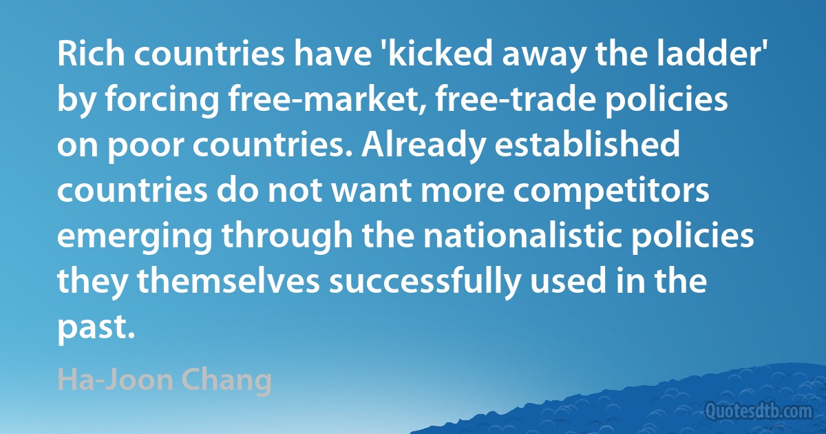 Rich countries have 'kicked away the ladder' by forcing free-market, free-trade policies on poor countries. Already established countries do not want more competitors emerging through the nationalistic policies they themselves successfully used in the past. (Ha-Joon Chang)