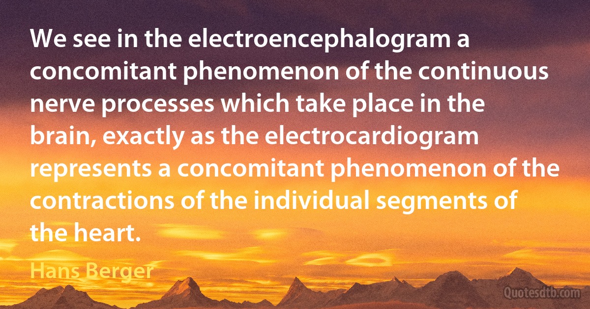 We see in the electroencephalogram a concomitant phenomenon of the continuous nerve processes which take place in the brain, exactly as the electrocardiogram represents a concomitant phenomenon of the contractions of the individual segments of the heart. (Hans Berger)