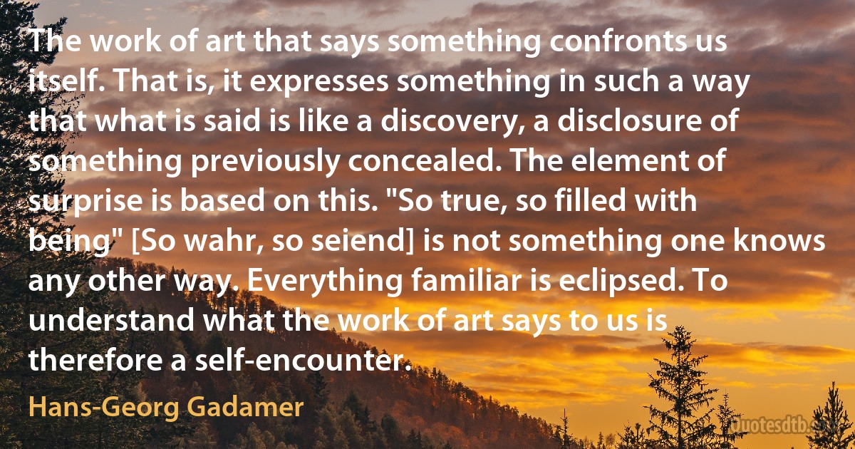 The work of art that says something confronts us itself. That is, it expresses something in such a way that what is said is like a discovery, a disclosure of something previously concealed. The element of surprise is based on this. "So true, so filled with being" [So wahr, so seiend] is not something one knows any other way. Everything familiar is eclipsed. To understand what the work of art says to us is therefore a self-encounter. (Hans-Georg Gadamer)