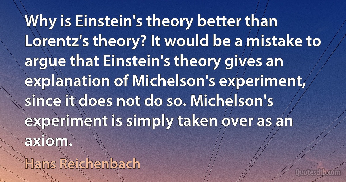 Why is Einstein's theory better than Lorentz's theory? It would be a mistake to argue that Einstein's theory gives an explanation of Michelson's experiment, since it does not do so. Michelson's experiment is simply taken over as an axiom. (Hans Reichenbach)