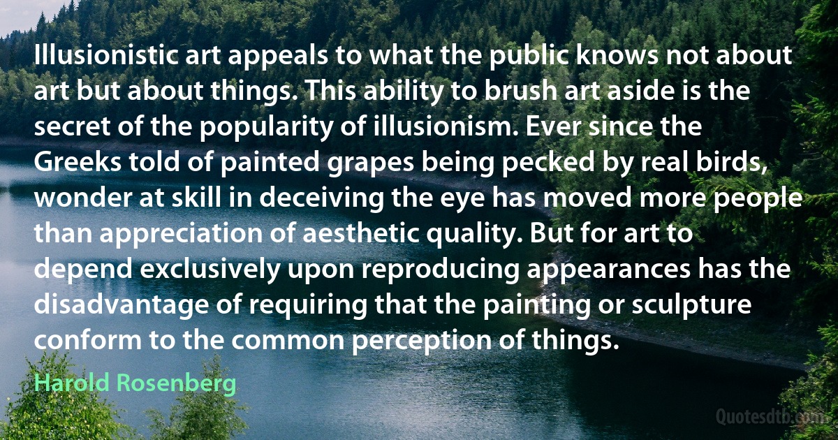 Illusionistic art appeals to what the public knows not about art but about things. This ability to brush art aside is the secret of the popularity of illusionism. Ever since the Greeks told of painted grapes being pecked by real birds, wonder at skill in deceiving the eye has moved more people than appreciation of aesthetic quality. But for art to depend exclusively upon reproducing appearances has the disadvantage of requiring that the painting or sculpture conform to the common perception of things. (Harold Rosenberg)