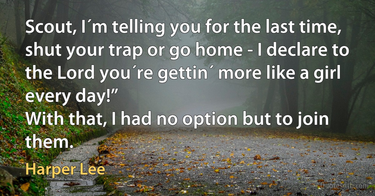 Scout, I´m telling you for the last time, shut your trap or go home - I declare to the Lord you´re gettin´ more like a girl every day!”
With that, I had no option but to join them. (Harper Lee)