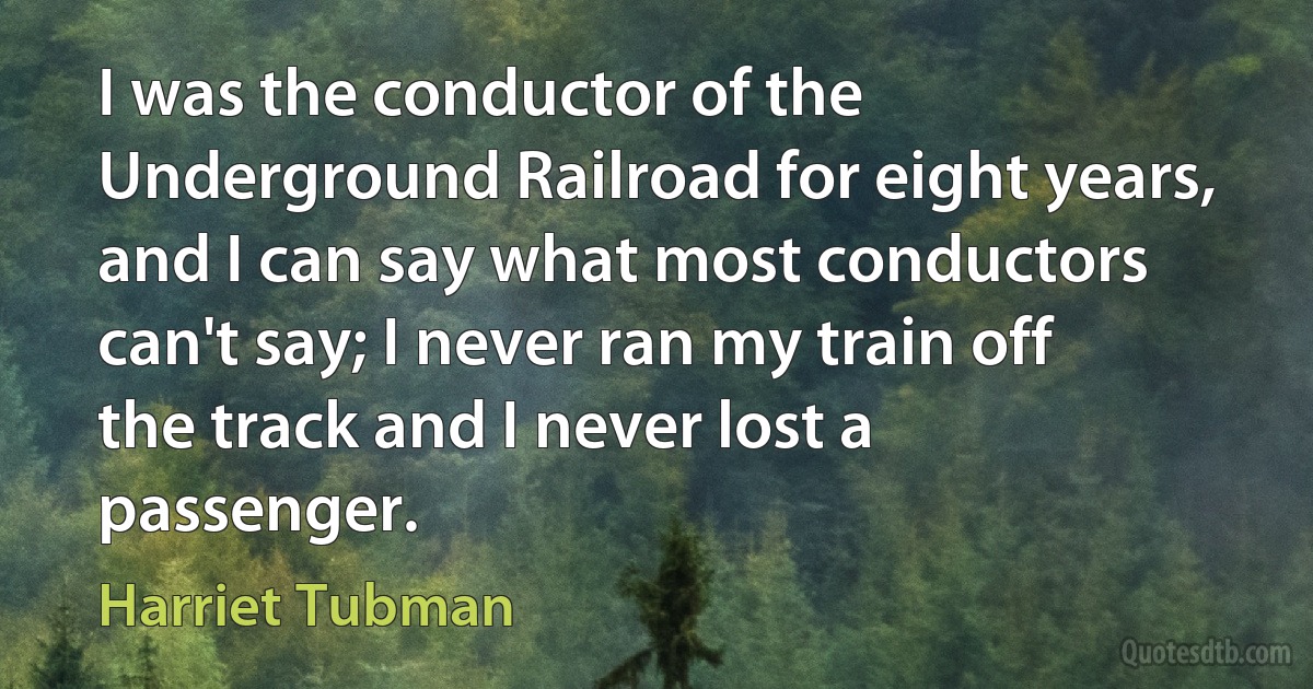 I was the conductor of the Underground Railroad for eight years, and I can say what most conductors can't say; I never ran my train off the track and I never lost a passenger. (Harriet Tubman)