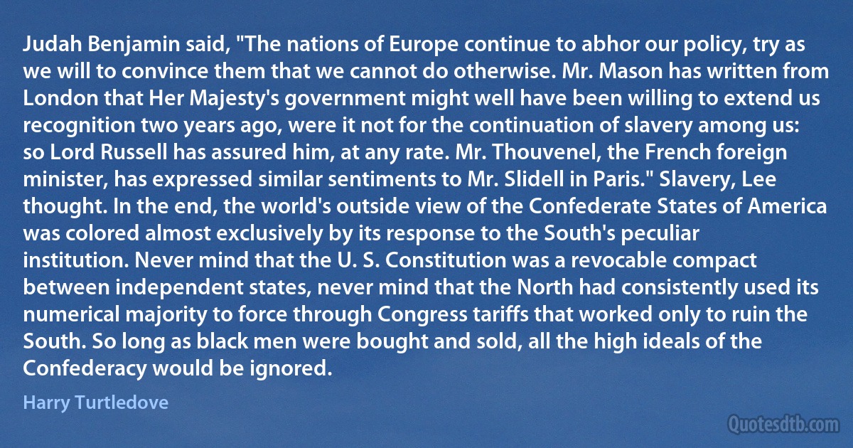 Judah Benjamin said, "The nations of Europe continue to abhor our policy, try as we will to convince them that we cannot do otherwise. Mr. Mason has written from London that Her Majesty's government might well have been willing to extend us recognition two years ago, were it not for the continuation of slavery among us: so Lord Russell has assured him, at any rate. Mr. Thouvenel, the French foreign minister, has expressed similar sentiments to Mr. Slidell in Paris." Slavery, Lee thought. In the end, the world's outside view of the Confederate States of America was colored almost exclusively by its response to the South's peculiar institution. Never mind that the U. S. Constitution was a revocable compact between independent states, never mind that the North had consistently used its numerical majority to force through Congress tariffs that worked only to ruin the South. So long as black men were bought and sold, all the high ideals of the Confederacy would be ignored. (Harry Turtledove)