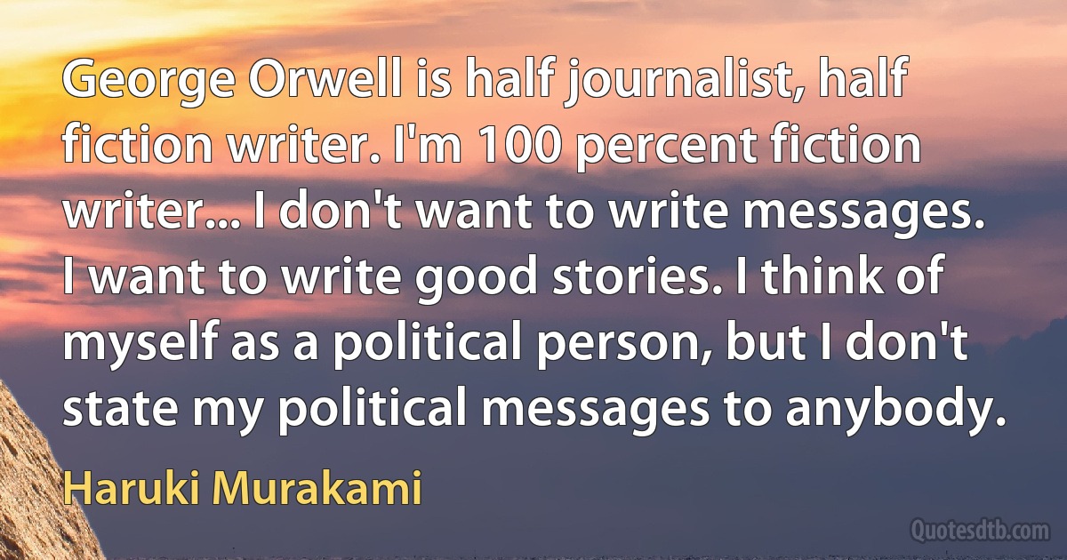 George Orwell is half journalist, half fiction writer. I'm 100 percent fiction writer... I don't want to write messages. I want to write good stories. I think of myself as a political person, but I don't state my political messages to anybody. (Haruki Murakami)