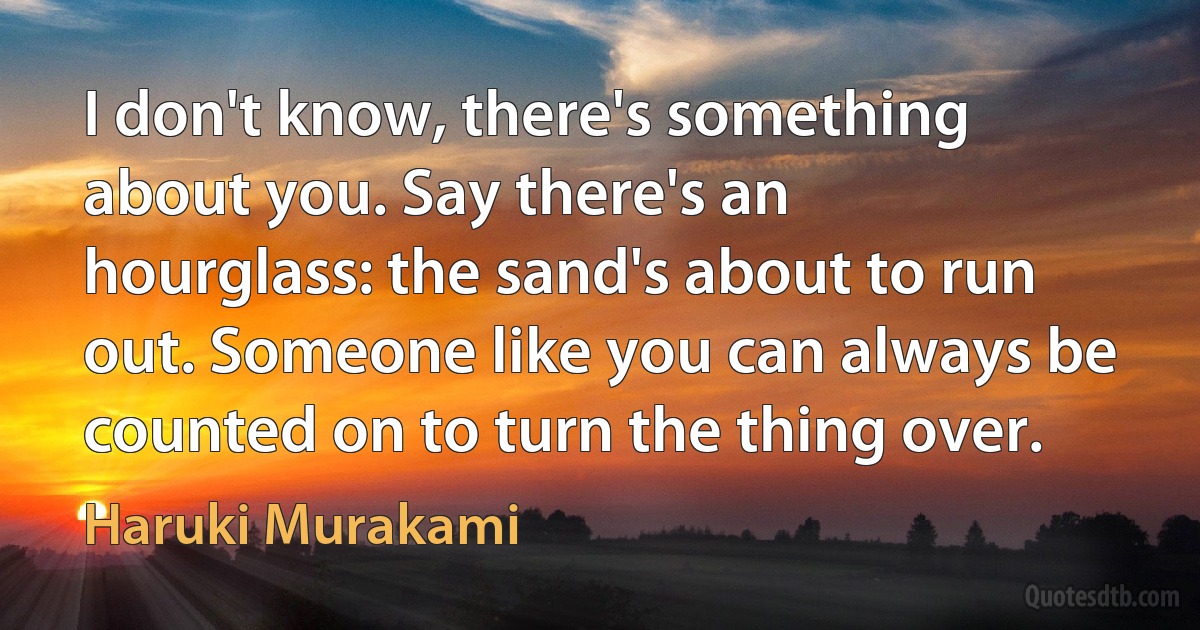 I don't know, there's something about you. Say there's an hourglass: the sand's about to run out. Someone like you can always be counted on to turn the thing over. (Haruki Murakami)