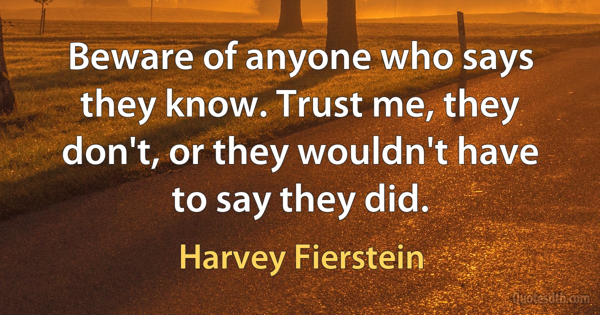 Beware of anyone who says they know. Trust me, they don't, or they wouldn't have to say they did. (Harvey Fierstein)