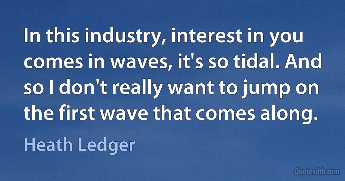 In this industry, interest in you comes in waves, it's so tidal. And so I don't really want to jump on the first wave that comes along. (Heath Ledger)