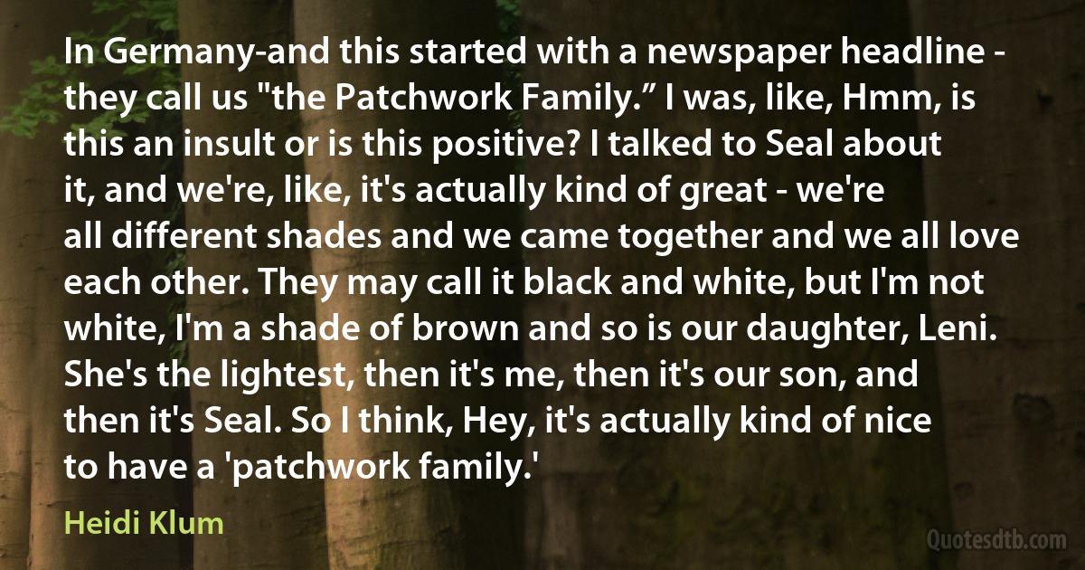 In Germany-and this started with a newspaper headline - they call us "the Patchwork Family.” I was, like, Hmm, is this an insult or is this positive? I talked to Seal about it, and we're, like, it's actually kind of great - we're all different shades and we came together and we all love each other. They may call it black and white, but I'm not white, I'm a shade of brown and so is our daughter, Leni. She's the lightest, then it's me, then it's our son, and then it's Seal. So I think, Hey, it's actually kind of nice to have a 'patchwork family.' (Heidi Klum)