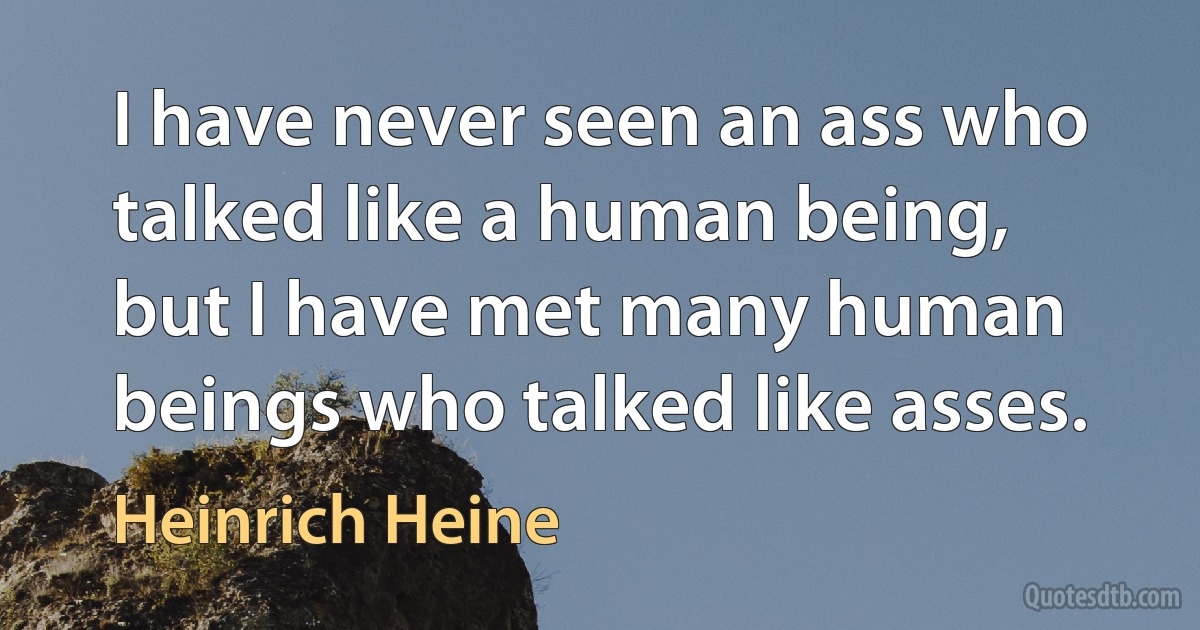 I have never seen an ass who talked like a human being, but I have met many human beings who talked like asses. (Heinrich Heine)