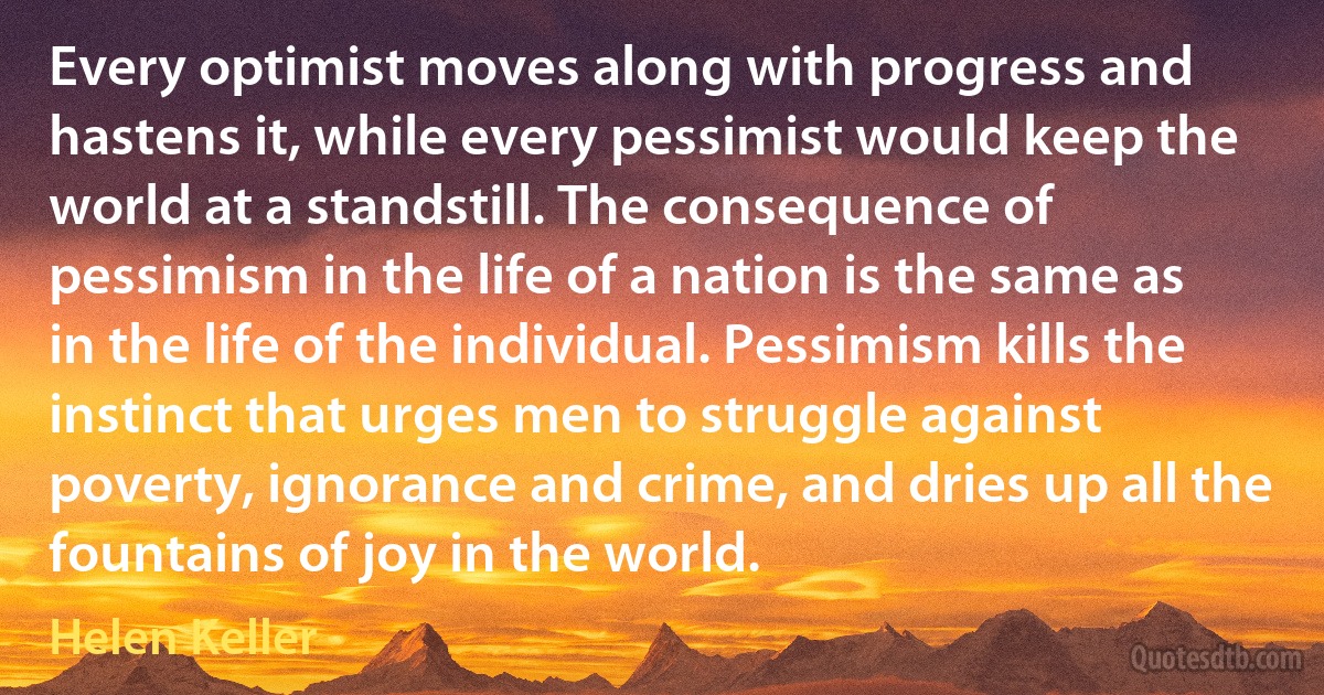 Every optimist moves along with progress and hastens it, while every pessimist would keep the world at a standstill. The consequence of pessimism in the life of a nation is the same as in the life of the individual. Pessimism kills the instinct that urges men to struggle against poverty, ignorance and crime, and dries up all the fountains of joy in the world. (Helen Keller)