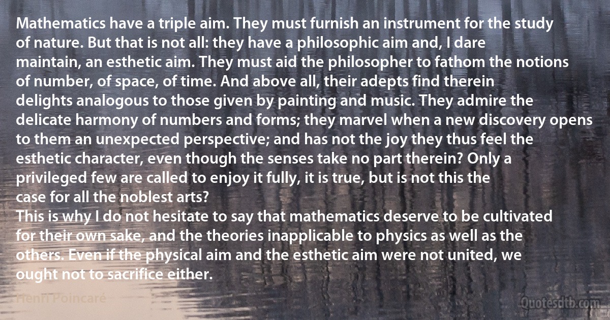 Mathematics have a triple aim. They must furnish an instrument for the study of nature. But that is not all: they have a philosophic aim and, I dare maintain, an esthetic aim. They must aid the philosopher to fathom the notions of number, of space, of time. And above all, their adepts find therein delights analogous to those given by painting and music. They admire the delicate harmony of numbers and forms; they marvel when a new discovery opens to them an unexpected perspective; and has not the joy they thus feel the esthetic character, even though the senses take no part therein? Only a privileged few are called to enjoy it fully, it is true, but is not this the case for all the noblest arts?
This is why I do not hesitate to say that mathematics deserve to be cultivated for their own sake, and the theories inapplicable to physics as well as the others. Even if the physical aim and the esthetic aim were not united, we ought not to sacrifice either. (Henri Poincaré)