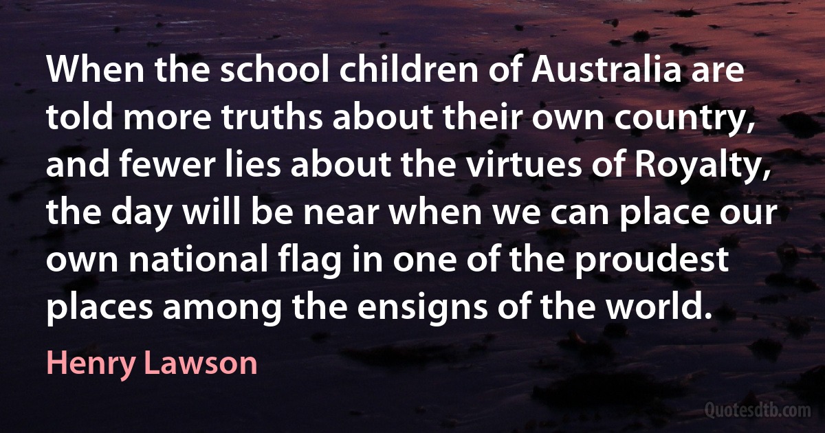 When the school children of Australia are told more truths about their own country, and fewer lies about the virtues of Royalty, the day will be near when we can place our own national flag in one of the proudest places among the ensigns of the world. (Henry Lawson)