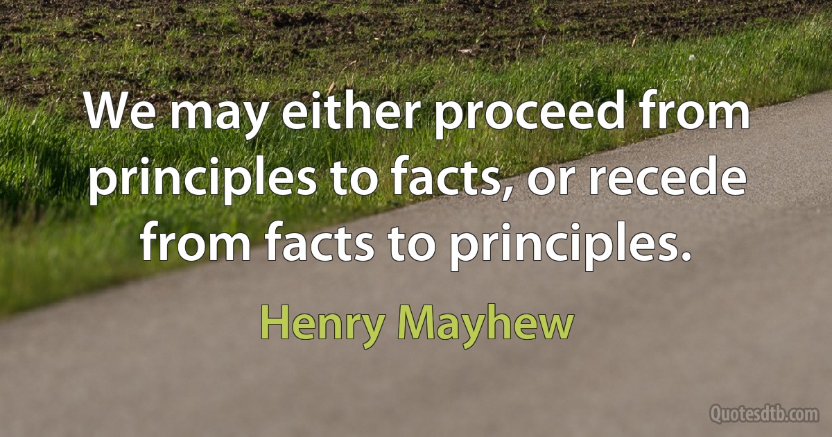 We may either proceed from principles to facts, or recede from facts to principles. (Henry Mayhew)