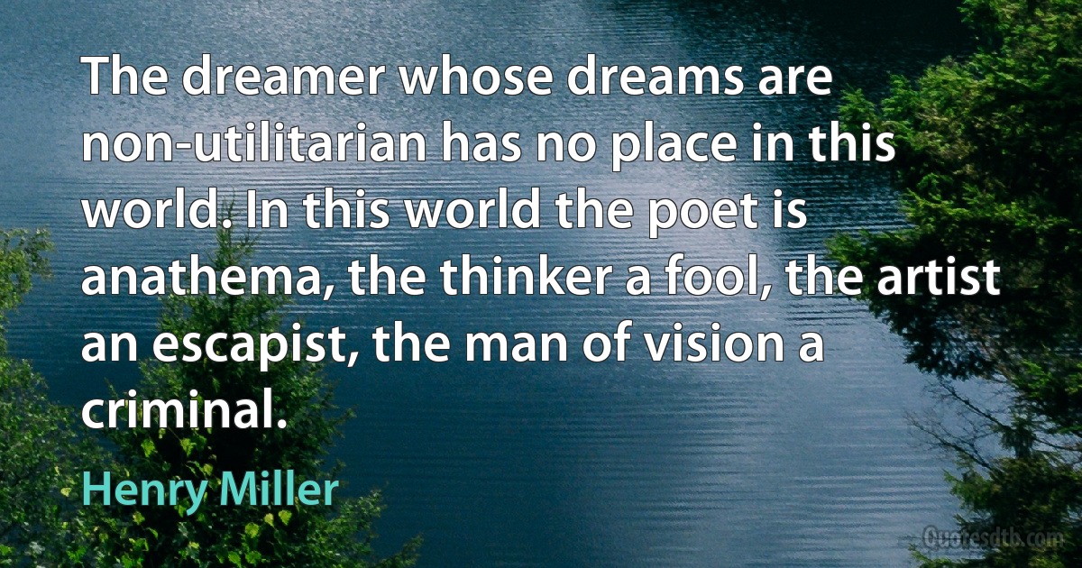 The dreamer whose dreams are non-utilitarian has no place in this world. In this world the poet is anathema, the thinker a fool, the artist an escapist, the man of vision a criminal. (Henry Miller)